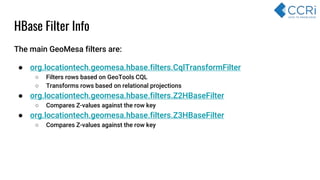 HBase Filter Info
The main GeoMesa filters are:
● org.locationtech.geomesa.hbase.filters.CqlTransformFilter
○ Filters rows based on GeoTools CQL
○ Transforms rows based on relational projections
● org.locationtech.geomesa.hbase.filters.Z2HBaseFilter
○ Compares Z-values against the row key
● org.locationtech.geomesa.hbase.filters.Z3HBaseFilter
○ Compares Z-values against the row key
 