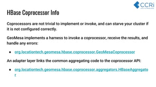 HBase Coprocessor Info
Coprocessors are not trivial to implement or invoke, and can starve your cluster if
it is not configured correctly.
GeoMesa implements a harness to invoke a coprocessor, receive the results, and
handle any errors:
● org.locationtech.geomesa.hbase.coprocessor.GeoMesaCoprocessor
An adapter layer links the common aggregating code to the coprocessor API:
● org.locationtech.geomesa.hbase.coprocessor.aggregators.HBaseAggregato
r
 
