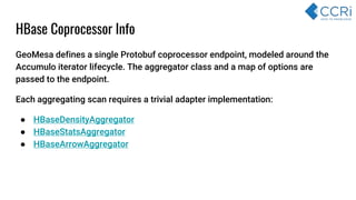 HBase Coprocessor Info
GeoMesa defines a single Protobuf coprocessor endpoint, modeled around the
Accumulo iterator lifecycle. The aggregator class and a map of options are
passed to the endpoint.
Each aggregating scan requires a trivial adapter implementation:
● HBaseDensityAggregator
● HBaseStatsAggregator
● HBaseArrowAggregator
 