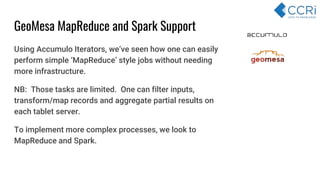 Using Accumulo Iterators, we’ve seen how one can easily
perform simple ‘MapReduce’ style jobs without needing
more infrastructure.
NB: Those tasks are limited. One can filter inputs,
transform/map records and aggregate partial results on
each tablet server.
To implement more complex processes, we look to
MapReduce and Spark.
GeoMesa MapReduce and Spark Support
 