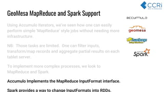 Using Accumulo Iterators, we’ve seen how one can easily
perform simple ‘MapReduce’ style jobs without needing more
infrastructure.
NB: Those tasks are limited. One can filter inputs,
transform/map records and aggregate partial results on each
tablet server.
To implement more complex processes, we look to
MapReduce and Spark.
Accumulo Implements the MapReduce InputFormat interface.
Spark provides a way to change InputFormats into RDDs.
GeoMesa MapReduce and Spark Support
 
