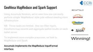Using Accumulo Iterators, we’ve seen how one can easily
perform simple ‘MapReduce’ style jobs without needing more
infrastructure.
NB: Those tasks are limited. One can filter inputs,
transform/map records and aggregate partial results on each
tablet server.
To implement more complex processes, we look to
MapReduce and Spark.
Accumulo Implements the MapReduce InputFormat
interface.
GeoMesa MapReduce and Spark Support
 