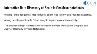 Interactive Data Discovery at Scale in GeoMesa Notebooks
Writing (and debugging!) MapReduce / Spark jobs is slow and requires expertise.
A long development cycle for an analytic saps energy and creativity.
The answer to both is interactive ‘notebook’ servers like Apache Zeppelin and
Jupyter (formerly iPython Notebook).
 