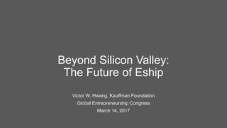 Beyond Silicon Valley:
The Future of Eship
Victor W. Hwang, Kauffman Foundation
Global Entrepreneurship Congress
March 14, 2017
 