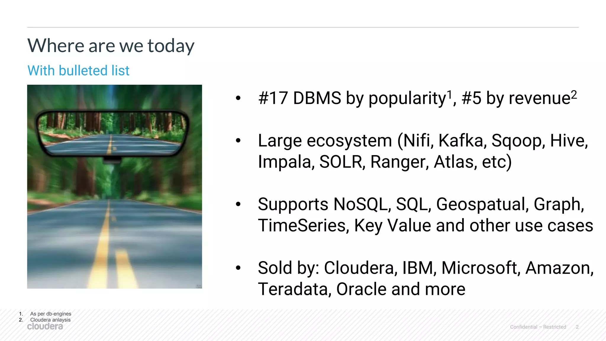 Confidential – Restricted 2
Where are we today
With bulleted list
• #17 DBMS by popularity1, #5 by revenue2
• Large ecosystem (Nifi, Kafka, Sqoop, Hive,
Impala, SOLR, Ranger, Atlas, etc)
• Supports NoSQL, SQL, Geospatual, Graph,
TimeSeries, Key Value and other use cases
• Sold by: Cloudera, IBM, Microsoft, Amazon,
Teradata, Oracle and more
1. As per db-engines
2. Cloudera anlaysis