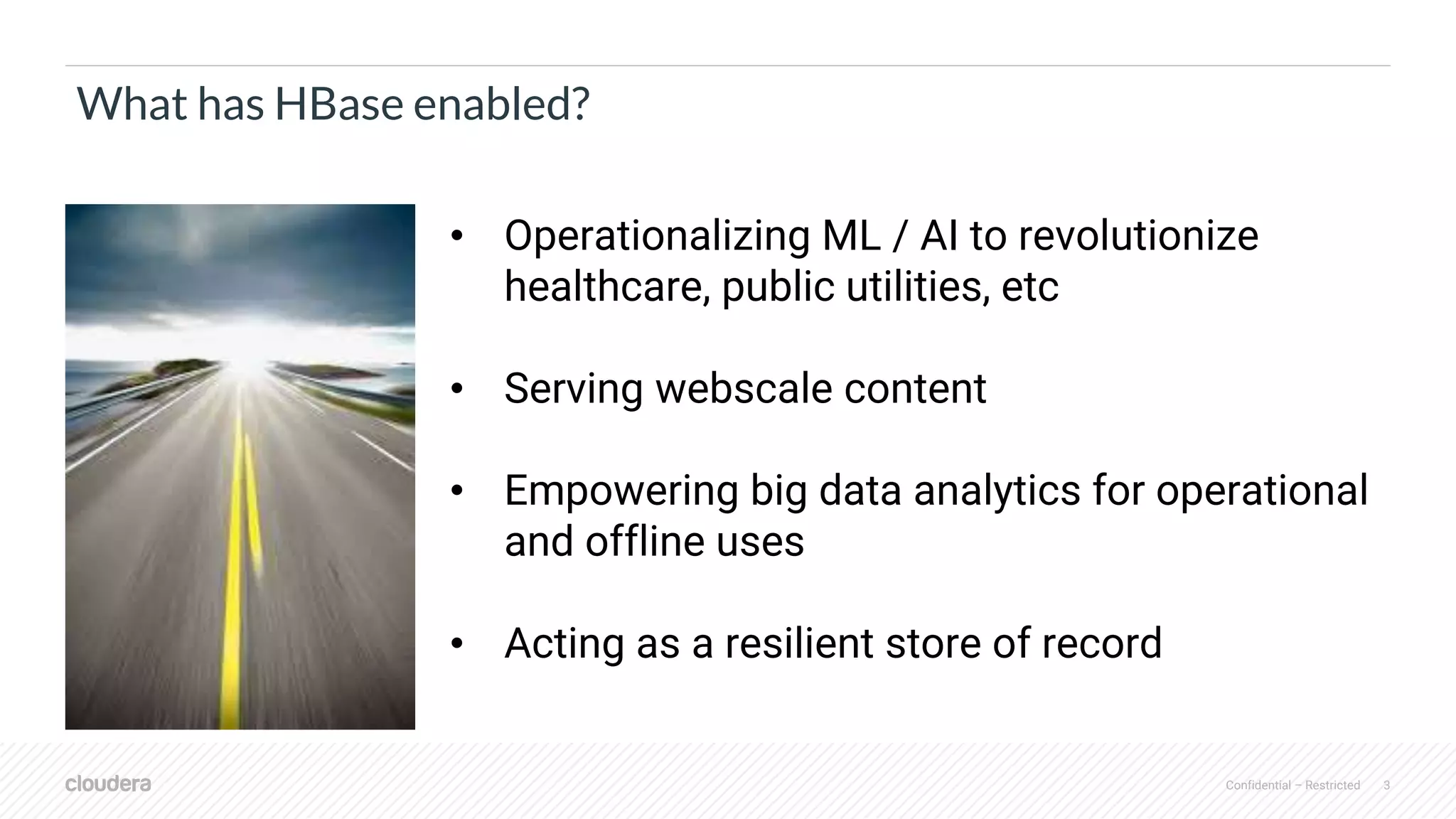Confidential – Restricted 3
What has HBase enabled?
• Operationalizing ML / AI to revolutionize
healthcare, public utilities, etc
• Serving webscale content
• Empowering big data analytics for operational
and offline uses
• Acting as a resilient store of record