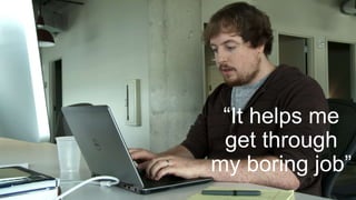 “It helps me
get through
my boring job”
 