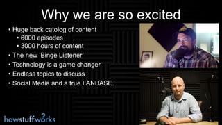Why we are so excited
• Huge back catolog of content
• 6000 episodes
• 3000 hours of content
• The new ‘Binge Listener’
• Technology is a game changer
• Endless topics to discuss
• Social Media and a true FANBASE.
 