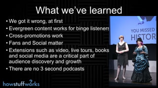 What we’ve learned
• We got it wrong, at first
• Evergreen content works for binge listeners
• Cross-promotions work
• Fans and Social matter
• Extensions such as video, live tours, books
and social media are a critical part of
audience discovery and growth
• There are no 3 second podcasts
 