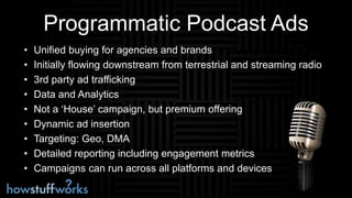 Programmatic Podcast Ads
• Unified buying for agencies and brands
• Initially flowing downstream from terrestrial and streaming radio
• 3rd party ad trafficking
• Data and Analytics
• Not a ‘House’ campaign, but premium offering
• Dynamic ad insertion
• Targeting: Geo, DMA
• Detailed reporting including engagement metrics
• Campaigns can run across all platforms and devices
 