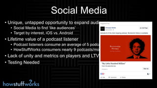 Social Media
• Unique, untapped opportunity to expand audience
• Social Media to find ‘like audiences’
• Target by interest, iOS vs. Android
• Lifetime value of a podcast listener
• Podcast listeners consume an average of 5 podcasts
• HowStuffWorks consumers nearly 9 podcasts/mo.
• Lack of unity and metrics on players and LTV
• Testing Needed
 