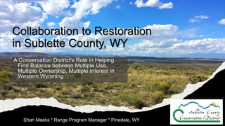 Collaboration to Restoration
in Sublette County, WY
A Conservation District's Role in Helping
Find Balance between Multiple Use,
Multiple Ownership, Multiple Interest in
Western Wyoming
Shari Meeks * Range Program Manager * Pinedale, WY
 
