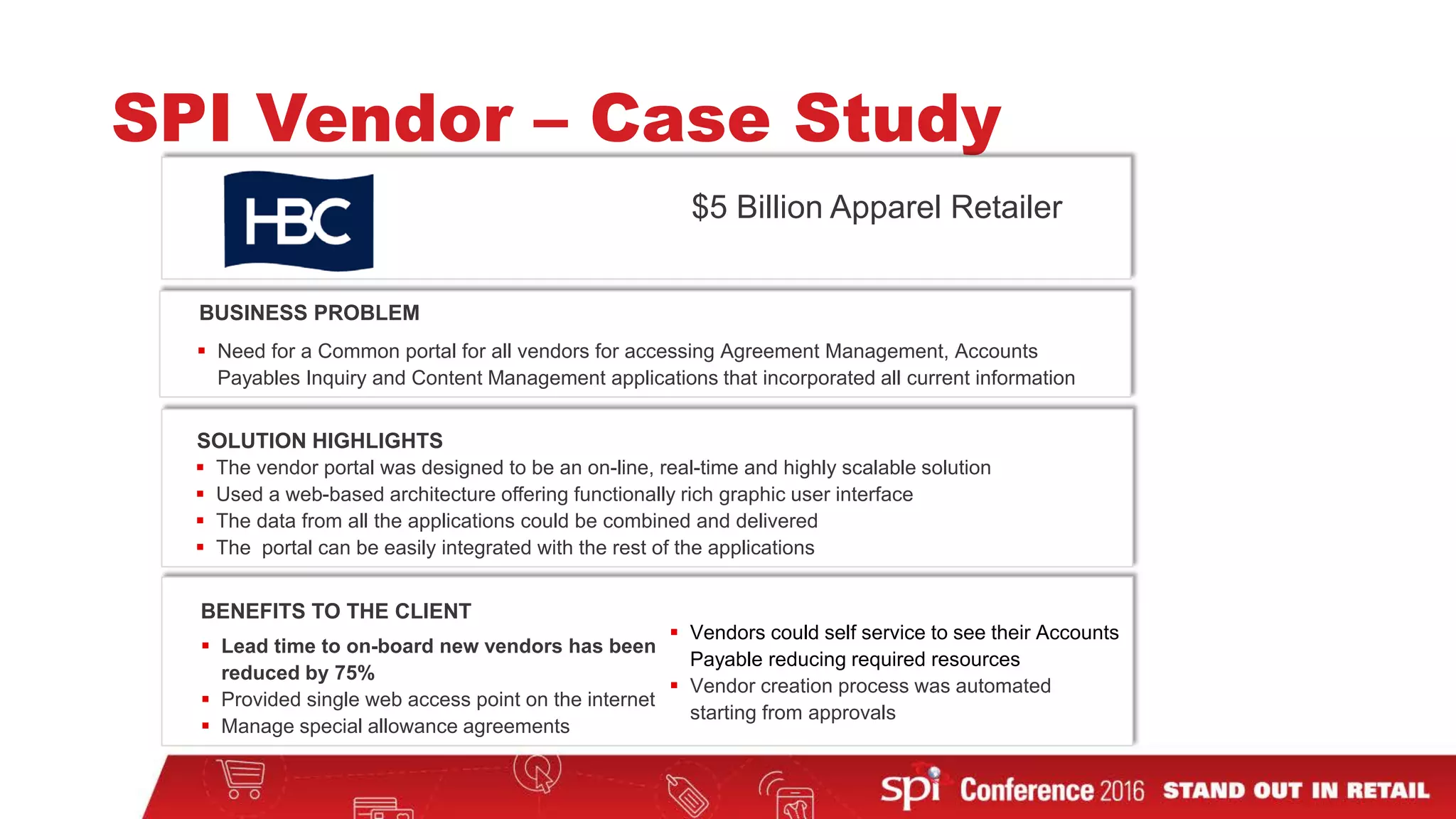  Need for a Common portal for all vendors for accessing Agreement Management, Accounts
Payables Inquiry and Content Management applications that incorporated all current information
 The vendor portal was designed to be an on-line, real-time and highly scalable solution
 Used a web-based architecture offering functionally rich graphic user interface
 The data from all the applications could be combined and delivered
 The portal can be easily integrated with the rest of the applications
BUSINESS PROBLEM
SOLUTION HIGHLIGHTS
BENEFITS TO THE CLIENT
 Lead time to on-board new vendors has been
reduced by 75%
 Provided single web access point on the internet
 Manage special allowance agreements
 Vendors could self service to see their Accounts
Payable reducing required resources
 Vendor creation process was automated
starting from approvals
SPI Vendor – Case Study
$5 Billion Apparel Retailer
 
