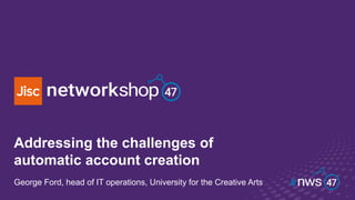 Addressing the challenges of
automatic account creation
George Ford, head of IT operations, University for the Creative Arts
 