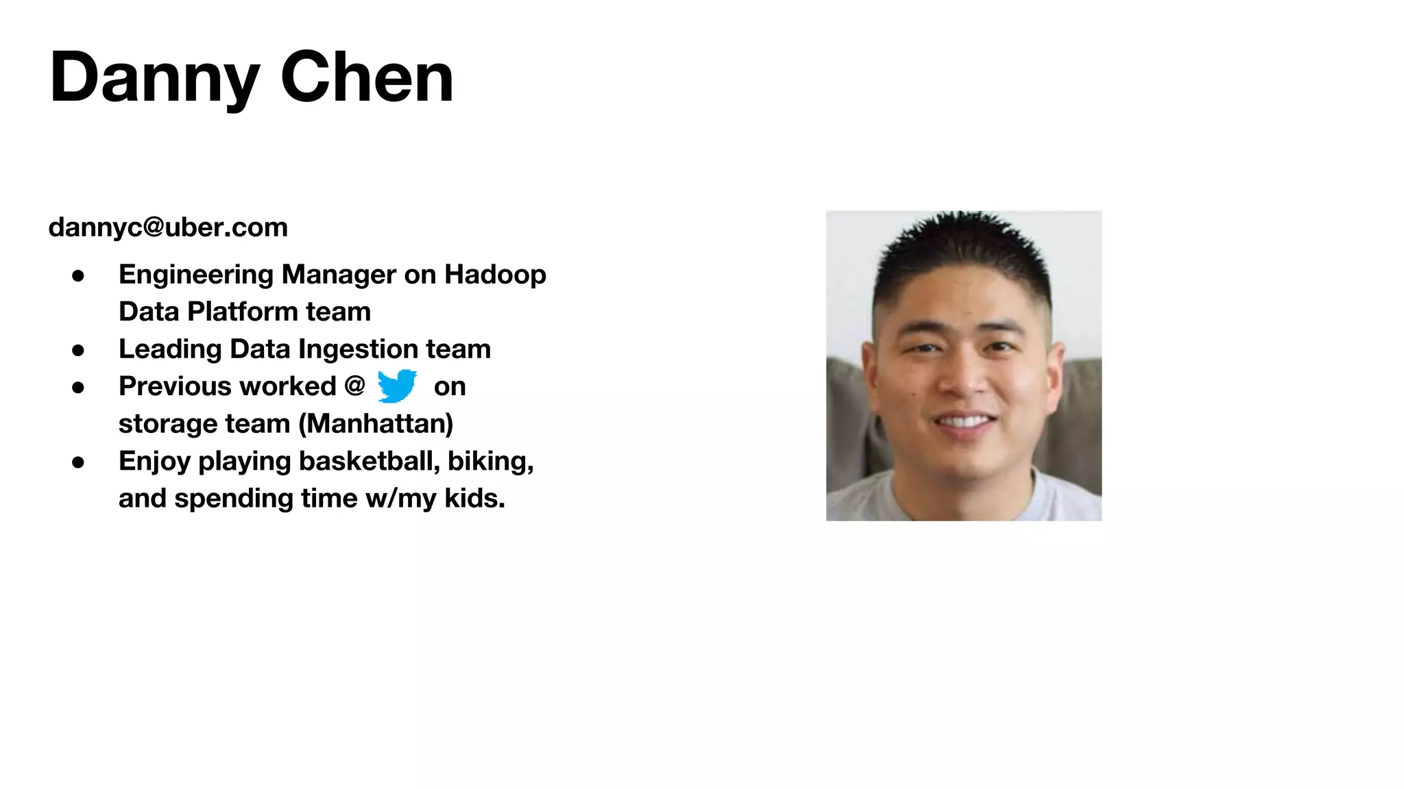 Danny Chen
dannyc@uber.com
● Engineering Manager on Hadoop
Data Platform team
● Leading Data Ingestion team
● Previous worked @ on
storage team (Manhattan)
● Enjoy playing basketball, biking,
and spending time w/my kids.
 