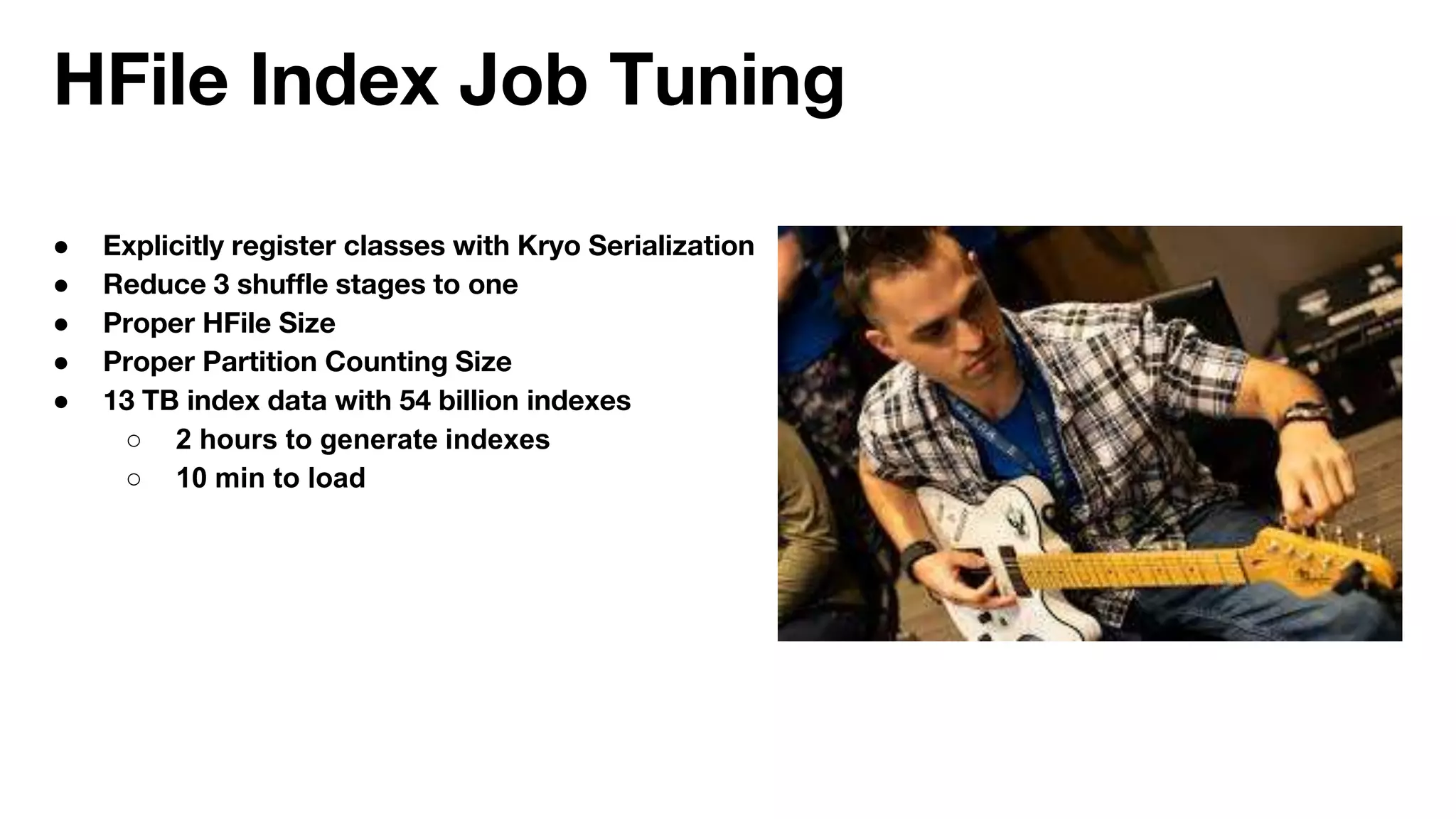 HFile Index Job Tuning
● Explicitly register classes with Kryo Serialization
● Reduce 3 shuffle stages to one
● Proper HFile Size
● Proper Partition Counting Size
● 13 TB index data with 54 billion indexes
○ 2 hours to generate indexes
○ 10 min to load
 