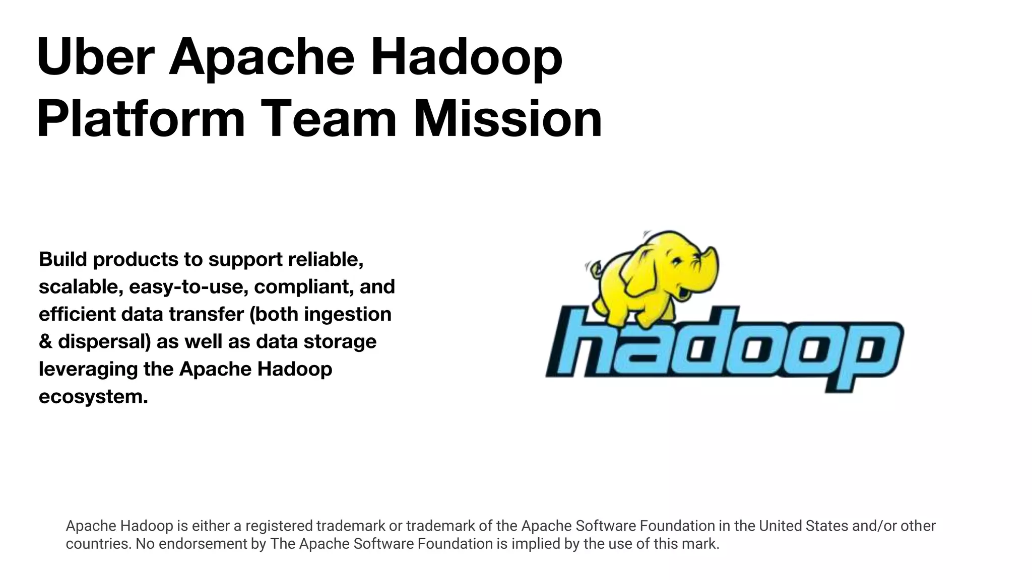 Uber Apache Hadoop
Platform Team Mission
Build products to support reliable,
scalable, easy-to-use, compliant, and
efficient data transfer (both ingestion
& dispersal) as well as data storage
leveraging the Apache Hadoop
ecosystem.
Apache Hadoop is either a registered trademark or trademark of the Apache Software Foundation in the United States and/or other
countries. No endorsement by The Apache Software Foundation is implied by the use of this mark.
 