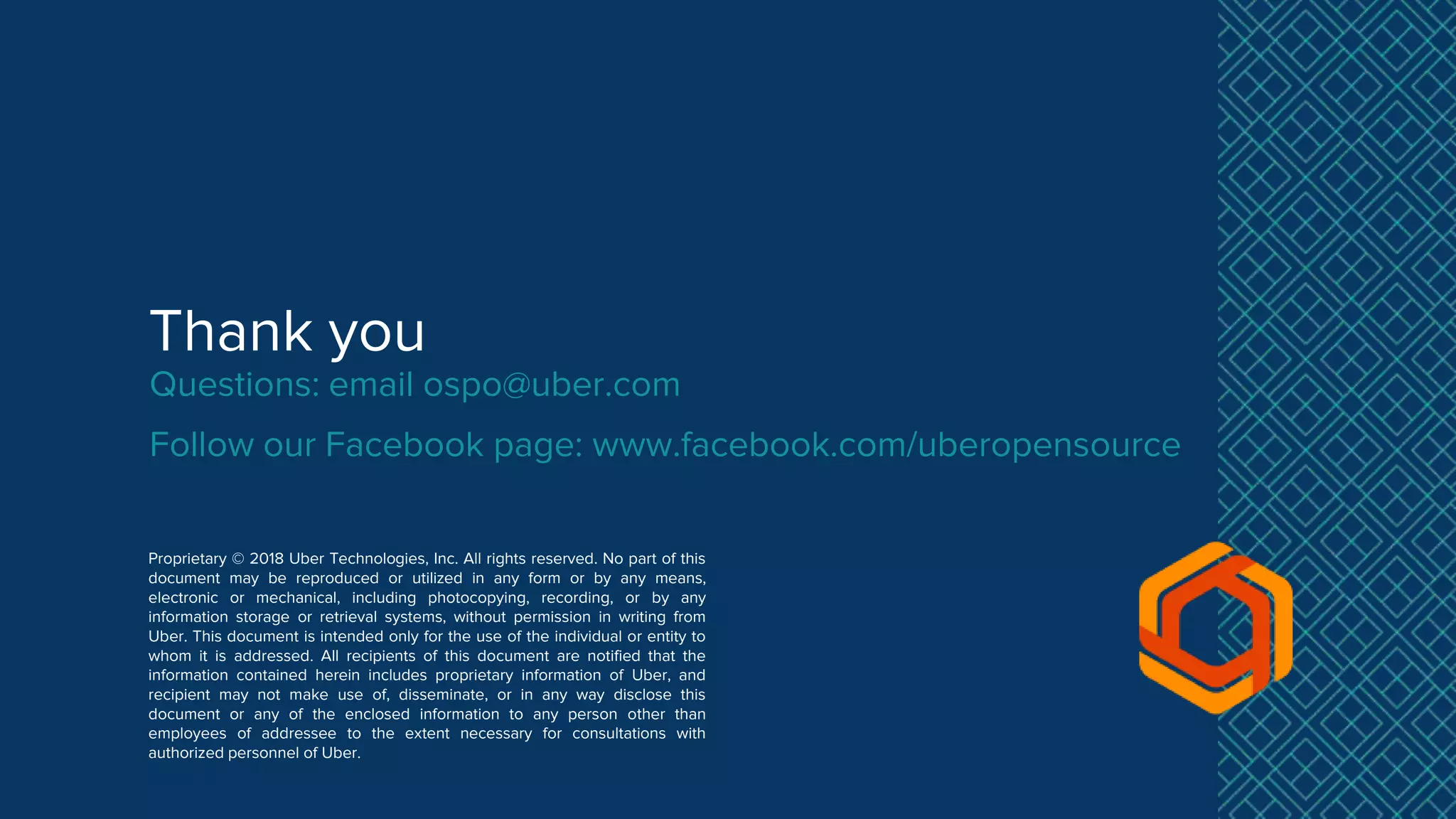 Thank you
Proprietary © 2018 Uber Technologies, Inc. All rights reserved. No part of this
document may be reproduced or utilized in any form or by any means,
electronic or mechanical, including photocopying, recording, or by any
information storage or retrieval systems, without permission in writing from
Uber. This document is intended only for the use of the individual or entity to
whom it is addressed. All recipients of this document are notified that the
information contained herein includes proprietary information of Uber, and
recipient may not make use of, disseminate, or in any way disclose this
document or any of the enclosed information to any person other than
employees of addressee to the extent necessary for consultations with
authorized personnel of Uber.
Questions: email ospo@uber.com
Follow our Facebook page: www.facebook.com/uberopensource
 