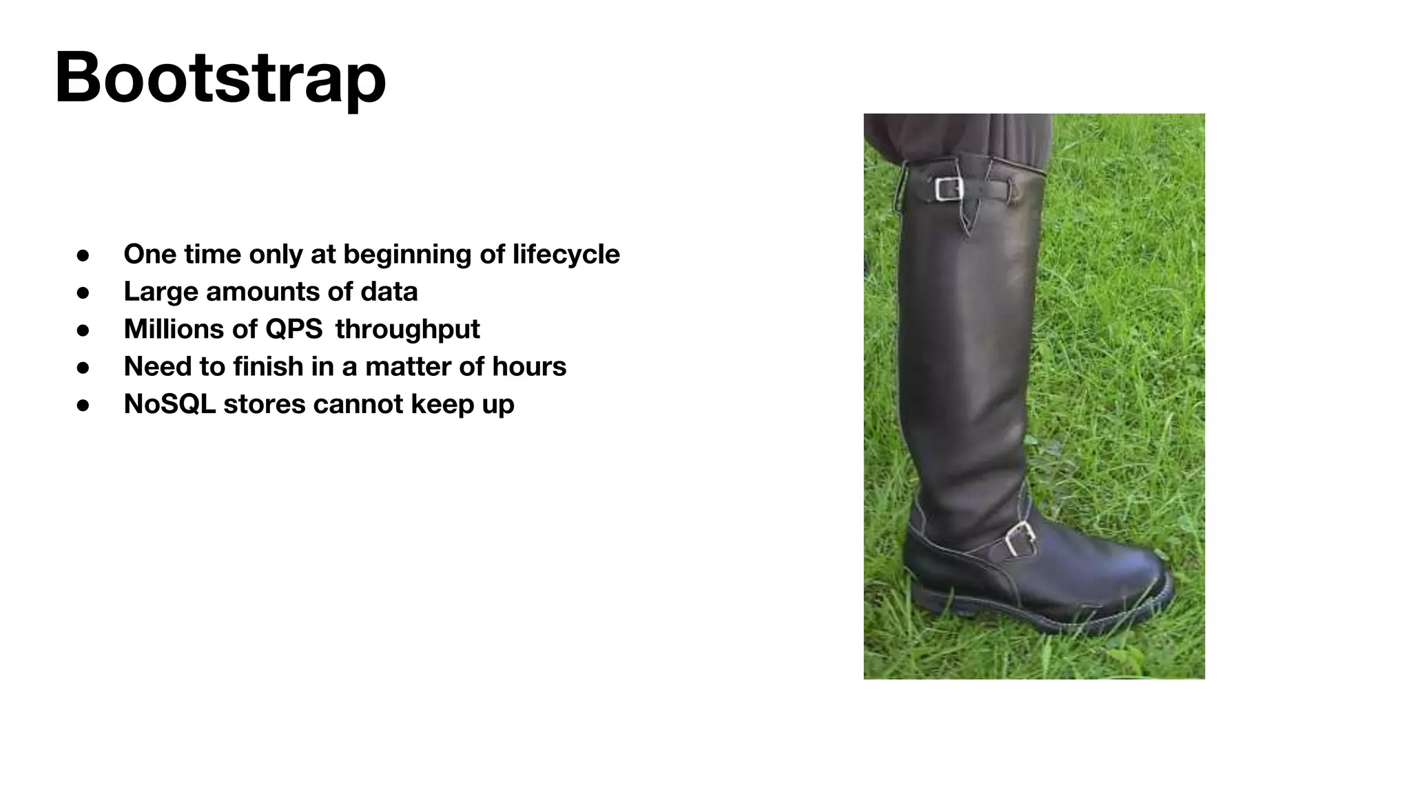Bootstrap
● One time only at beginning of lifecycle
● Large amounts of data
● Millions of QPS throughput
● Need to finish in a matter of hours
● NoSQL stores cannot keep up
 