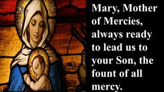 Mary, Mother
of Mercies,
always ready
to lead us to
your Son, the
fount of all
mercy.
 