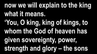 now we will explain to the king
what it means.
‘You, O king, king of kings, to
whom the God of heaven has
given sovereignty, power,
strength and glory – the sons
 