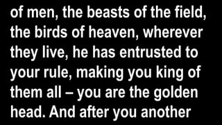 of men, the beasts of the field,
the birds of heaven, wherever
they live, he has entrusted to
your rule, making you king of
them all – you are the golden
head. And after you another
 