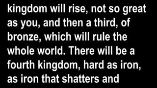 kingdom will rise, not so great
as you, and then a third, of
bronze, which will rule the
whole world. There will be a
fourth kingdom, hard as iron,
as iron that shatters and
 