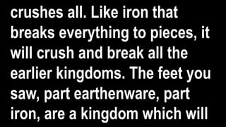 crushes all. Like iron that
breaks everything to pieces, it
will crush and break all the
earlier kingdoms. The feet you
saw, part earthenware, part
iron, are a kingdom which will
 