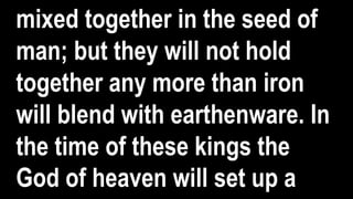mixed together in the seed of
man; but they will not hold
together any more than iron
will blend with earthenware. In
the time of these kings the
God of heaven will set up a
 
