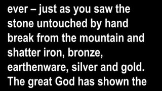 ever – just as you saw the
stone untouched by hand
break from the mountain and
shatter iron, bronze,
earthenware, silver and gold.
The great God has shown the
 