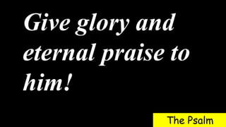 Give glory and
eternal praise to
him!
The Psalm
 
