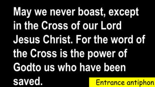 Entrance antiphon
May we never boast, except
in the Cross of our Lord
Jesus Christ. For the word of
the Cross is the power of
Godto us who have been
saved.
 