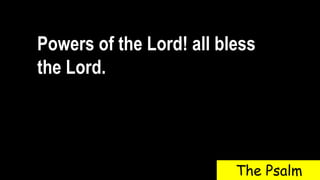Powers of the Lord! all bless
the Lord.
The Psalm
 