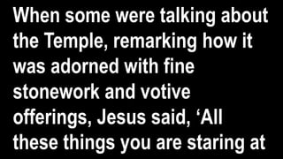 When some were talking about
the Temple, remarking how it
was adorned with fine
stonework and votive
offerings, Jesus said, ‘All
these things you are staring at
 