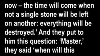 now – the time will come when
not a single stone will be left
on another: everything will be
destroyed.’ And they put to
him this question: ‘Master,’
they said ‘when will this
 
