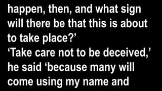 happen, then, and what sign
will there be that this is about
to take place?’
‘Take care not to be deceived,’
he said ‘because many will
come using my name and
 