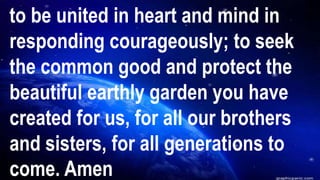 to be united in heart and mind in
responding courageously; to seek
the common good and protect the
beautiful earthly garden you have
created for us, for all our brothers
and sisters, for all generations to
come. Amen
 
