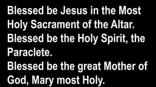 Blessed be Jesus in the Most
Holy Sacrament of the Altar.
Blessed be the Holy Spirit, the
Paraclete.
Blessed be the great Mother of
God, Mary most Holy.
 