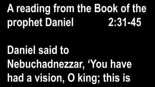 A reading from the Book of the
prophet Daniel 2:31-45
Daniel said to
Nebuchadnezzar, ‘You have
had a vision, O king; this is
 