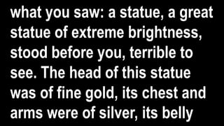 what you saw: a statue, a great
statue of extreme brightness,
stood before you, terrible to
see. The head of this statue
was of fine gold, its chest and
arms were of silver, its belly
 