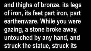 and thighs of bronze, its legs
of iron, its feet part iron, part
earthenware. While you were
gazing, a stone broke away,
untouched by any hand, and
struck the statue, struck its
 