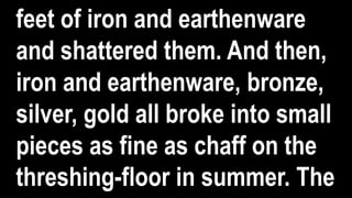 feet of iron and earthenware
and shattered them. And then,
iron and earthenware, bronze,
silver, gold all broke into small
pieces as fine as chaff on the
threshing-floor in summer. The
 