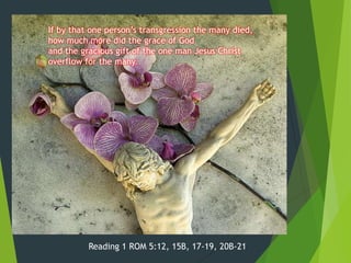 If by that one person’s transgression the many died,
how much more did the grace of God
and the gracious gift of the one man Jesus Christ
overflow for the many.

Reading 1 ROM 5:12, 15B, 17-19, 20B-21

 