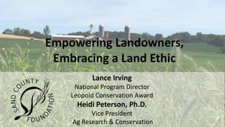 Lance Irving
National Program Director
Leopold Conservation Award
Heidi Peterson, Ph.D.
Vice President
Ag Research & Conservation
Empowering Landowners,
Embracing a Land Ethic
 