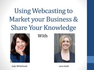 Using Webcasting to
Market your Business &
Share Your Knowledge
With
Judy Whitehead Lena Scott
 