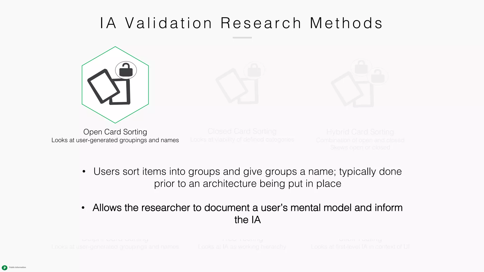 IA Va l i da ti o n R e s e a r c h M e th o ds
Tree Testing
Looks at IA as working hierarchy
Closed Card Sorting
Looks at viability of defined categories
Click Testing
Looks at first-level IA in context of UI
Hybrid Card Sorting
Combination of open and closed
Skews open or closed
Open Card Sorting
Looks at user-generated groupings and names
Delphi Card Sorting
Looks at user-generated groupings and names
• Users sort items into groups and give groups a name; typically done
prior to an architecture being put in place
• Allows the researcher to document a user’s mental model and inform
the IA
 