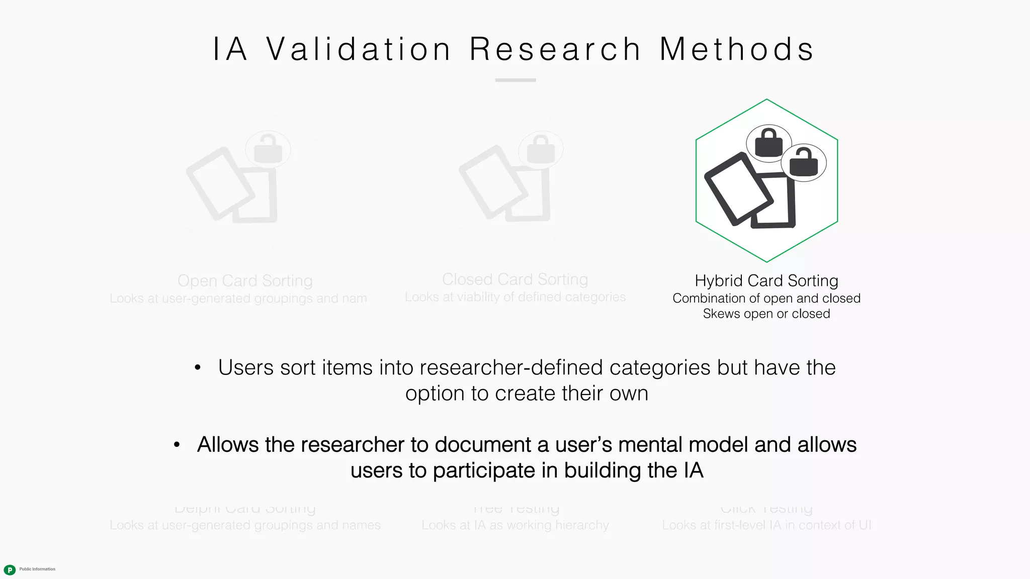 IA Va l i da ti o n R e s e a r c h M e th o ds
Tree Testing
Looks at IA as working hierarchy
Closed Card Sorting
Looks at viability of defined categories
Click Testing
Looks at first-level IA in context of UI
Hybrid Card Sorting
Combination of open and closed
Skews open or closed
Open Card Sorting
Looks at user-generated groupings and names
Delphi Card Sorting
Looks at user-generated groupings and names
• Users sort items into researcher-defined categories but have the
option to create their own
• Allows the researcher to document a user’s mental model and allows
users to participate in building the IA
 