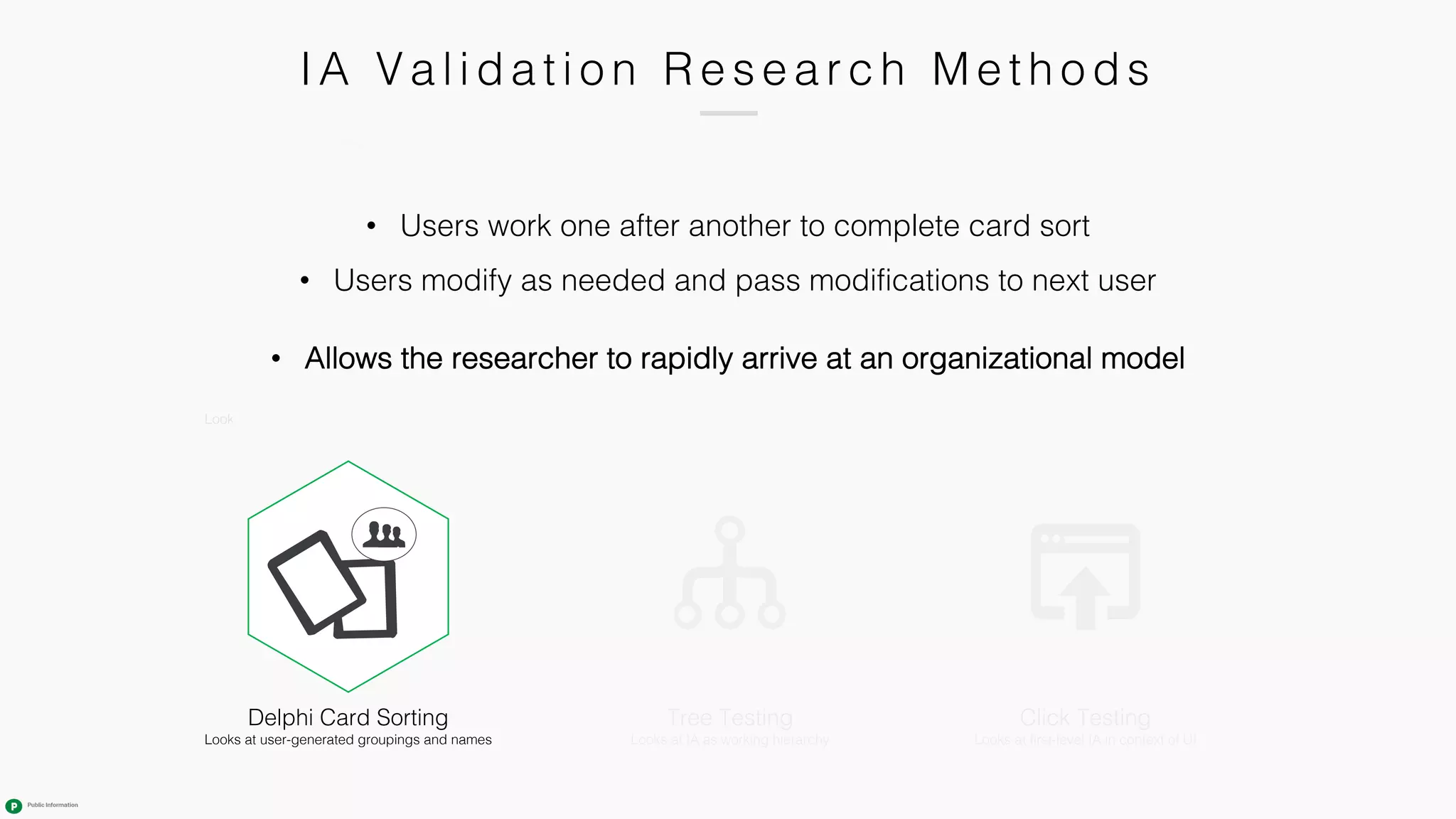 IA Va l i da ti o n R e s e a r c h M e th o ds
Tree Testing
Looks at IA as working hierarchy
Closed Card Sorting
Looks at viability of defined categories
Click Testing
Looks at first-level IA in context of UI
Hybrid Card Sorting
Combination of open and closed
Skews open or closed
Open Card Sorting
Looks at user-generated groupings and names
Delphi Card Sorting
Looks at user-generated groupings and names
• Users work one after another to complete card sort
• Users modify as needed and pass modifications to next user
• Allows the researcher to rapidly arrive at an organizational model
 