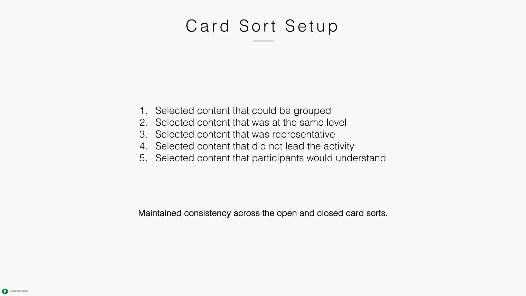 C ard Sort Setup
1. Selected content that could be grouped
2. Selected content that was at the same level
3. Selected content that was representative
4. Selected content that did not lead the activity
5. Selected content that participants would understand
Maintained consistency across the open and closed card sorts.
 