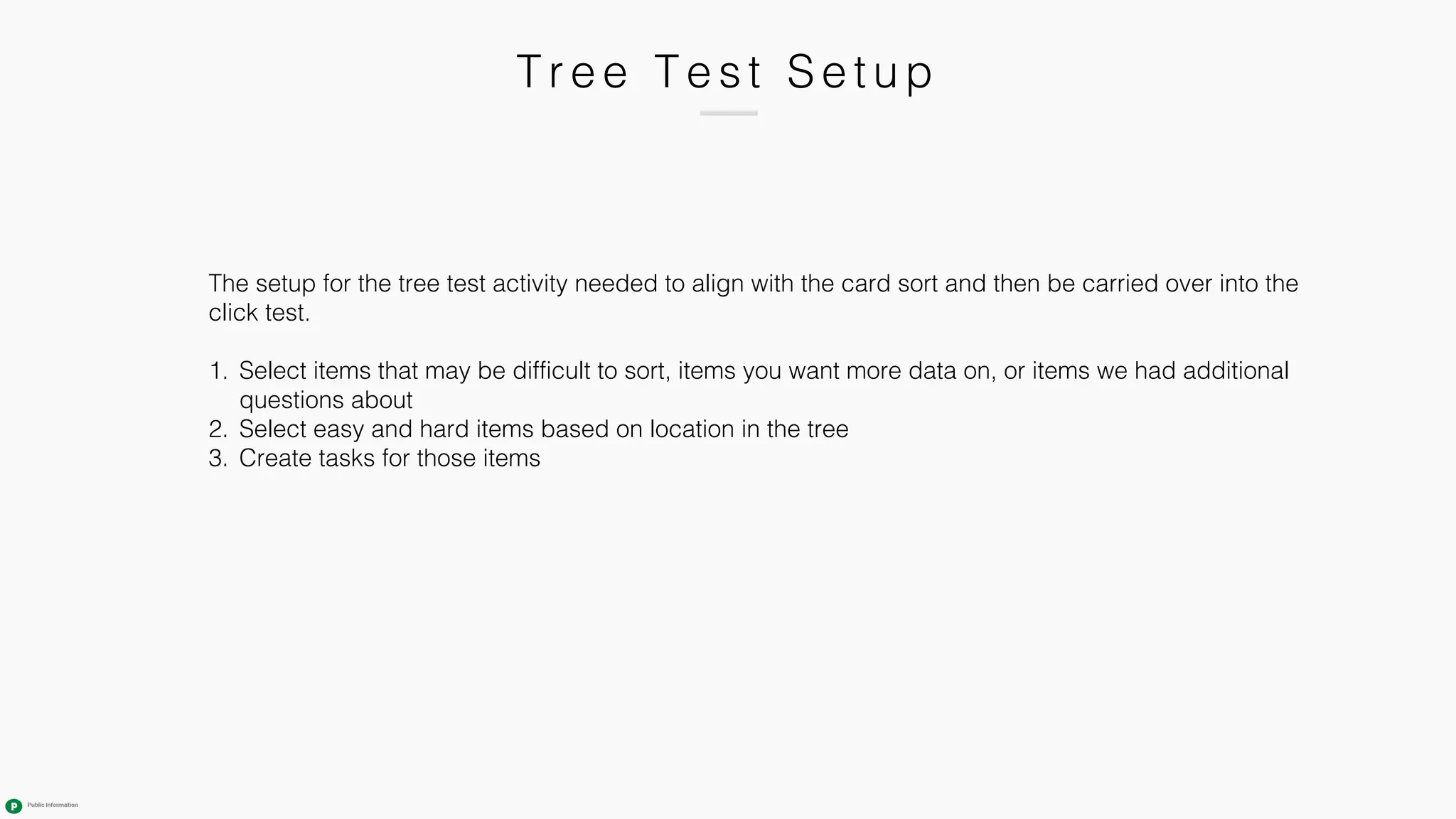 T r e e T e s t Se tu p
The setup for the tree test activity needed to align with the card sort and then be carried over into the
click test.
1. Select items that may be difficult to sort, items you want more data on, or items we had additional
questions about
2. Select easy and hard items based on location in the tree
3. Create tasks for those items
 